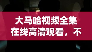 大马哈视频全集在线高清观看，不容错过的视觉盛宴