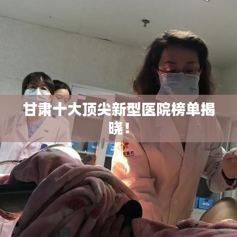 甘肃十大顶尖新型医院榜单揭晓！