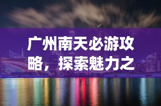 广州南天必游攻略，探索魅力之旅