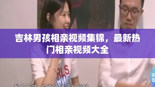 吉林男孩相亲视频集锦，最新热门相亲视频大全