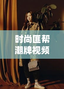 时尚匪帮潮牌视频全集大揭秘，潮流新疆界的独特风采