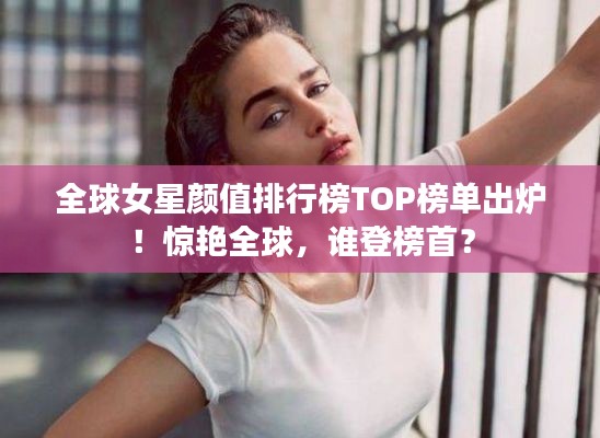 全球女星颜值排行榜TOP榜单出炉！惊艳全球，谁登榜首？